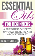 Essential Oils for Beginners: A Beginners Guide to Natural Healing and Aromatherapy