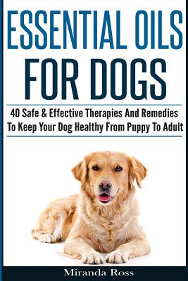 Essential Oils For Dogs: 40 Safe & Effective Therapies And Remedies To Keep Your Dog Healthy From Puppy To Adult - Ross, Miranda