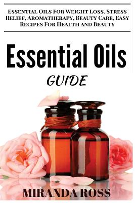 Essential Oils Guide: Essential Oils For Weight Loss, Stress Relief, Aromatherapy, Beauty Care, Easy Recipes For Health And Beauty - Ross, Miranda