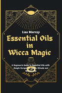 Essential Oils in Wicca Magic: A Beginner's Guide to Essential Oils with Simple Recipes for Spells, Rituals and Witchcrafts