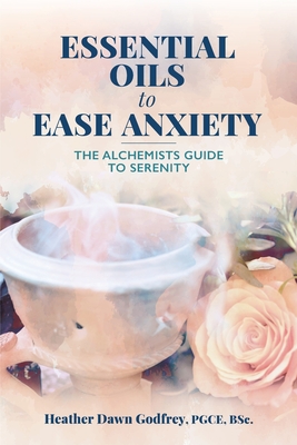 Essential Oils to Ease Anxiety: The Alchemists Guide to Serenity - Godfrey, Heather Dawn