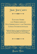 Estudio Sobre Los Ferrocarriles Sud-Americanos Y Las Grandes Lneas Internacionales: Publicado Bajo Los Auspicios del Ministerio de Fomento de la Repblica O. del Uruguay Y Enviado  La Exposicin Universal de Chicago (Classic Reprint)