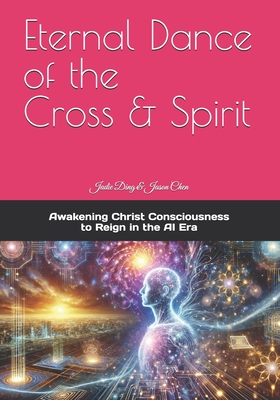 Eternal Dance of the Cross & Spirit: Awakening Christ Consciousness to Reign in the AI New Era - Chen, Jason, and Ding, Jadie