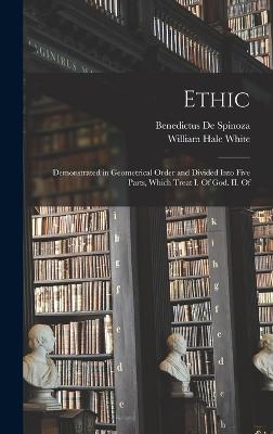 Ethic: Demonstrated in Geometrical Order and Divided Into Five Parts, Which Treat I. Of God. II. Of - White, William Hale, and De Spinoza, Benedictus