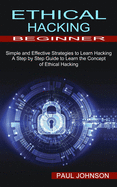 Ethical Hacking Beginner: A Step by Step Guide to Learn the Concept of Ethical Hacking (Simple and Effective Strategies to Learn Hacking)