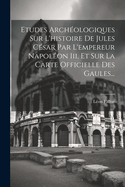 Etudes Archologiques Sur L'histoire De Jules Csar Par L'empereur Napolon Iii, Et Sur La Carte Officielle Des Gaules...