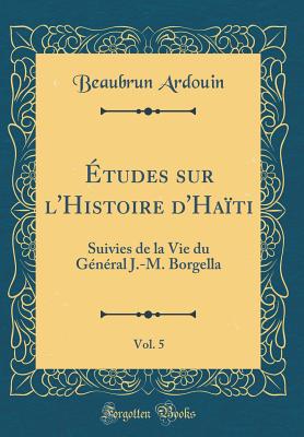 Etudes Sur L'Histoire D'Haiti, Vol. 5: Suivies de La Vie Du General J.-M. Borgella (Classic Reprint) - Ardouin, Beaubrun