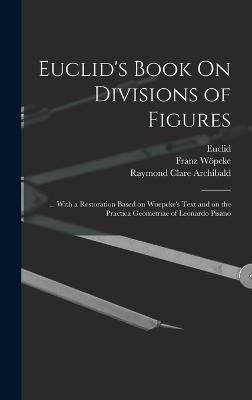 Euclid's Book On Divisions of Figures: ... With a Restoration Based on Woepcke's Text and on the Practica Geometriae of Leonardo Pisano - Euclid, and Archibald, Raymond Clare 1875-1957 (Creator), and 1826-1864, Wpcke Franz