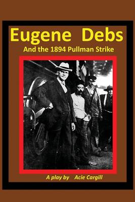 Eugene Debs and the 1894 Pullman Strike: A Play - Cargill, Acie