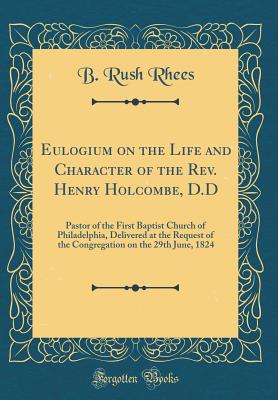 Eulogium on the Life and Character of the Rev. Henry Holcombe, D.D: Pastor of the First Baptist Church of Philadelphia, Delivered at the Request of the Congregation on the 29th June, 1824 (Classic Reprint) - Rhees, B Rush