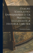 Evagrii Scholastici Epiphaniensis Et Ex Prfectis, Ecclesiastic Histori, Libri Sex