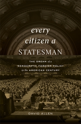 Every Citizen a Statesman: The Dream of a Democratic Foreign Policy in the American Century - Allen, David