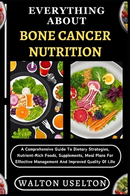 Everything about Bone Cancer Nutrition: A Comprehensive Guide To Dietary Strategies, Nutrient-Rich Foods, Supplements, Meal Plans For Effective Management And Improved Quality Of Life - Uselton, Walton