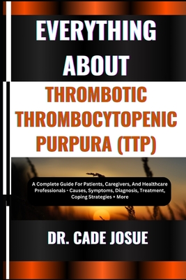 Everything about Thrombotic Thrombocytopenic Purpura (Ttp): A Complete Guide For Patients, Caregivers, And Healthcare Professionals - Causes, Symptoms, Diagnosis, Treatment, Coping Strategies + More - Josue, Cade, Dr.