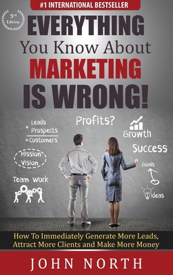 Everything You Know About Marketing Is Wrong!: How to Immediately Generate More Leads, Attract More Clients and Make More Money - North, John, and Eades, Tony (Foreword by)