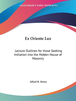 Ex Oriente Lux: Lecture Outlines for those Seeking Initiation into the Hidden House of Masonry - Henry, Alfred H