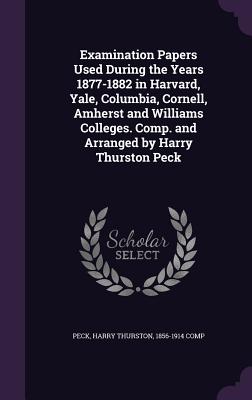 Examination Papers Used During the Years 1877-1882 in Harvard, Yale, Columbia, Cornell, Amherst and Williams Colleges. Comp. and Arranged by Harry Thurston Peck - Peck, Harry Thurston 1856-1914 Comp (Creator)