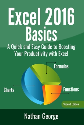 Excel 2016 Basics: A Quick And Easy Guide To Boosting Your Productivity With Excel - George, Nathan