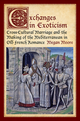 Exchanges in Exoticism: Cross-Cultural Marriage and the Making of the Mediterranean in Old French Romance - Moore, Megan