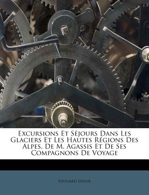 Excursions Et S?jours Dans Les Glaciers Et Les Hautes R?gions Des Alpes, De M. Agassis Et De Ses Compagnons De Voyage - Desor, Edouard