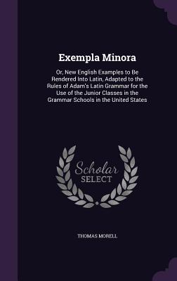 Exempla Minora: Or, New English Examples to Be Rendered Into Latin, Adapted to the Rules of Adam's Latin Grammar for the Use of the Junior Classes in the Grammar Schools in the United States - Morell, Thomas