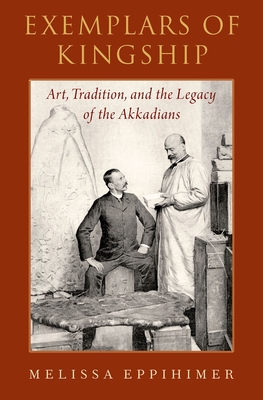 Exemplars of Kingship: Art, Tradition, and the Legacy of the Akkadians - Eppihimer, Melissa