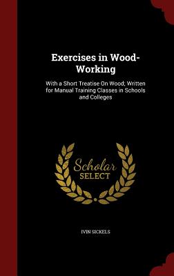 Exercises in Wood-Working: With a Short Treatise on Wood; Written for Manual Training Classes in Schools and Colleges - Sickels, Ivin, M.S., M.D.