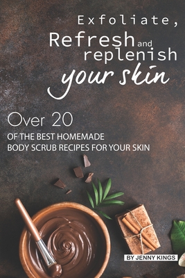 Exfoliate, Refresh and Replenish Your Skin: Over 20 of the Best Homemade Body Scrub Recipes for Your Skin - Kings, Jenny