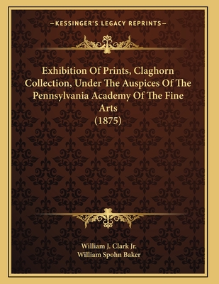 Exhibition of Prints, Claghorn Collection, Under the Auspices of the Pennsylvania Academy of the Fine Arts (1875) - Clark, William J, Jr.