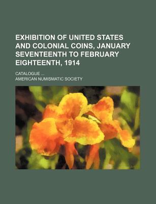 Exhibition of United States and Colonial Coins, January Seventeenth to February Eighteenth, 1914: Catalogue ... - Society, American Numismatic