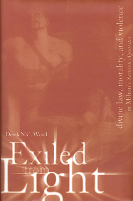 Exiled from Light: Divine Law, Morality, and Violence in Milton's Samson Agonistes - Wood, Derek N C