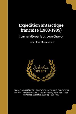 Expdition antarctique franaise (1903-1905): Commande par le dr. Jean Charcot; Tome Flore Microbienne - France Ministre de l'ducation Natio (Creator), and Expdition Antarctique Franaise (1st (Creator), and Charcot, Jean 1867...