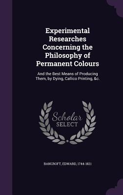 Experimental Researches Concerning the Philosophy of Permanent Colours: And the Best Means of Producing Them, by Dying, Callico Printing, &c. - 1744-1821, Bancroft Edward