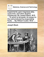 Experiments Upon Magnesia Alba, Quick-Lime, and Other Alcaline Substances; By Joseph Black, M.D. ... to Which Is Annexed, an Essay on the Cold Produced by Evaporating Fluids, ... by William Cullen, M.D. ...