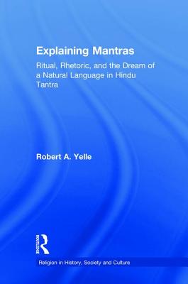 Explaining Mantras: Ritual, Rhetoric, and the Dream of a Natural Language in Hindu Tantra - Yelle, Robert A