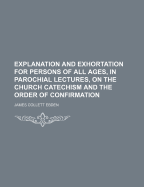 Explanation and Exhortation for Persons of All Ages, in Parochial Lectures, on the Church Catechism and the Order of Confirmation