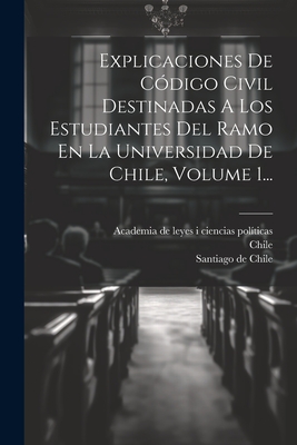 Explicaciones de Codigo Civil Destinadas a Los Estudiantes del Ramo En La Universidad de Chile, Volume 1... - Chile (Creator), and Academia De Leyes I Ciencias Politicas (Creator), and Santiago De Chile (Creator)