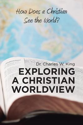 Exploring a Christian Worldview: How Does a Christian See the World? - King, Charles W, Dr.