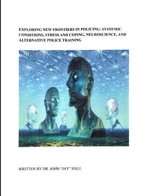 Exploring New Frontiers in Policing: Systemic Conditions, Stress and Coping, Neuroscience, and Alternative Police Training - Hall, John Jay