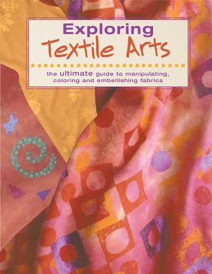 Exploring Textile Arts: The Ultimate Guide to Manipulating, Coloring and Embellishing Fabrics - Editors of Creative Publishing International