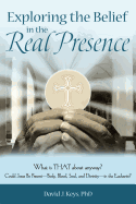 Exploring the Belief in the Real Presence: What is THAT about anyway? Could Jesus Be Present-Body, Blood, Soul, and Divinity-in the Eucharist?