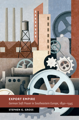 Export Empire: German Soft Power in Southeastern Europe, 1890-1945 - Gross, Stephen G.