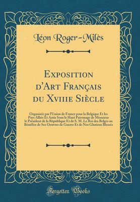 Exposition D'Art Fran?ais Du Xviiie Si?cle: Organis?e Par L'Union de France Pour La Belgique Et Les Pays Alli?s Et Amis Sous Le Haut Patronage de Monsieur Le Pr?sident de la R?publique Et de S. M. Le Roi Des Belges Au B?n?fice de Ses Oeuvres de Gu - Roger-Miles, Leon