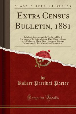 Extra Census Bulletin, 1881: Tabulated Statements of the Traffic and Fiscal Operations of the Railroads in the United States; Group No. 1, Embracing Maine, New Hampshire, Vermont, Massachusetts, Rhode Island, and Connecticut (Classic Reprint) - Porter, Robert Percival