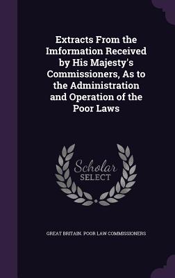 Extracts From the Imformation Received by His Majesty's Commissioners, As to the Administration and Operation of the Poor Laws - Commissioners, Great Britain Poor Law