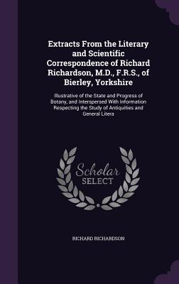 Extracts From the Literary and Scientific Correspondence of Richard Richardson, M.D., F.R.S., of Bierley, Yorkshire: Illustrative of the State and Progress of Botany, and Interspersed With Information Respecting the Study of Antiquities and General Litera - Richardson, Richard, Professor