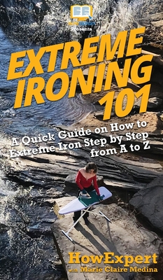 Extreme Ironing 101: A Quick Guide on How to Extreme Iron Step by Step from A to Z - Howexpert, and Medina, Marie Claire
