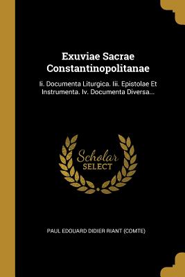 Exuviae Sacrae Constantinopolitanae: II. Documenta Liturgica. III. Epistolae Et Instrumenta. IV. Documenta Diversa... - Paul Edouard Didier Riant (Comte) (Creator)