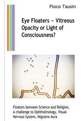 Eye Floaters - Vitreous Opacity or Light of Consciousness?: Floaters between Science and Religion, A challenge to Ophthalmology, Visual Nervous System, Migraine Aura - Tausin, Floco