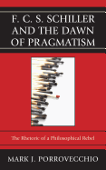 F.C.S. Schiller and the Dawn of Pragmatism: The Rhetoric of a Philosophical Rebel - Porrovecchio, Mark J